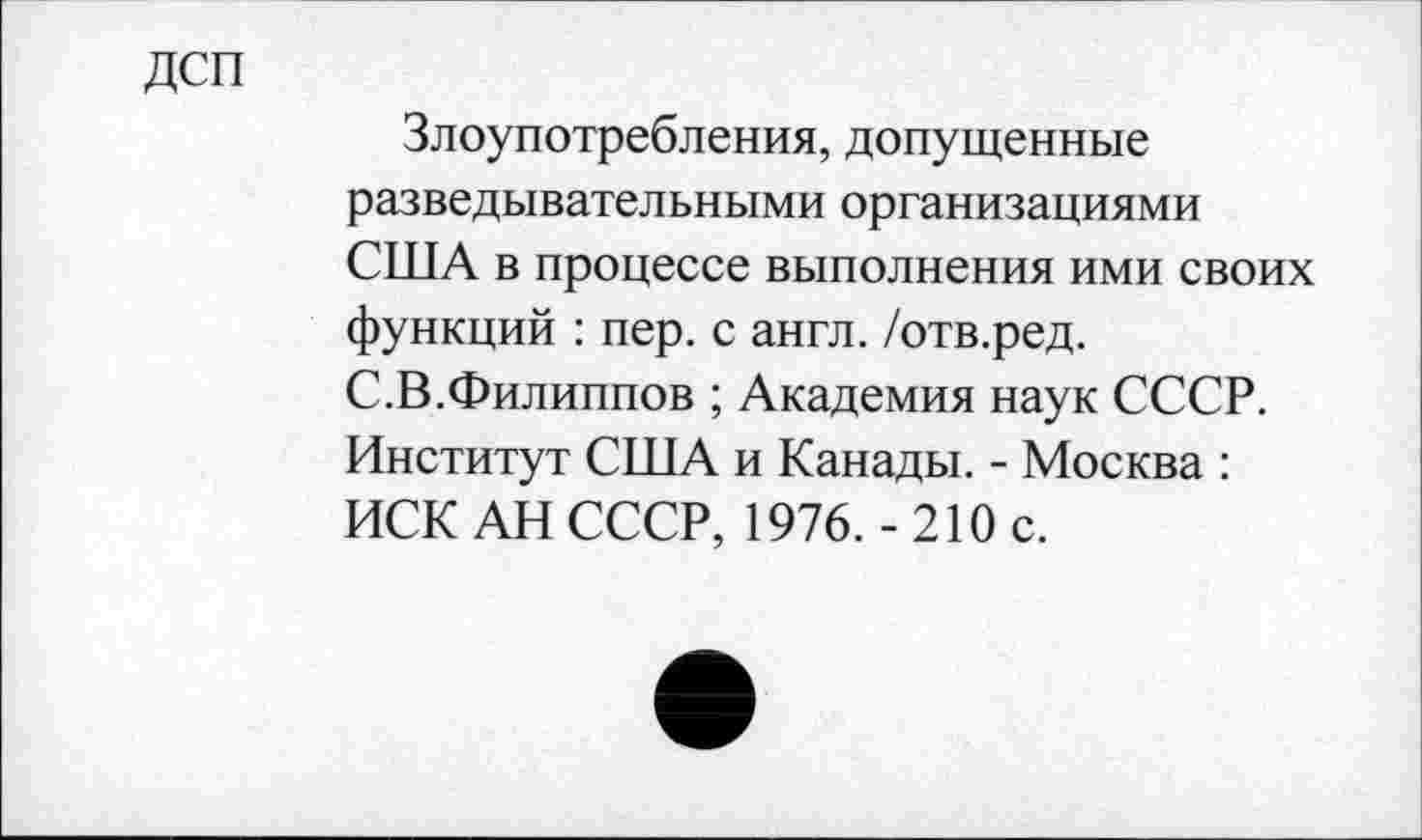 ﻿ДСП
Злоупотребления, допущенные разведывательными организациями США в процессе выполнения ими своих функций : пер. с англ, /отв.ред. С.В.Филиппов ; Академия наук СССР. Институт США и Канады. - Москва : ИСК АН СССР, 1976.-210 с.